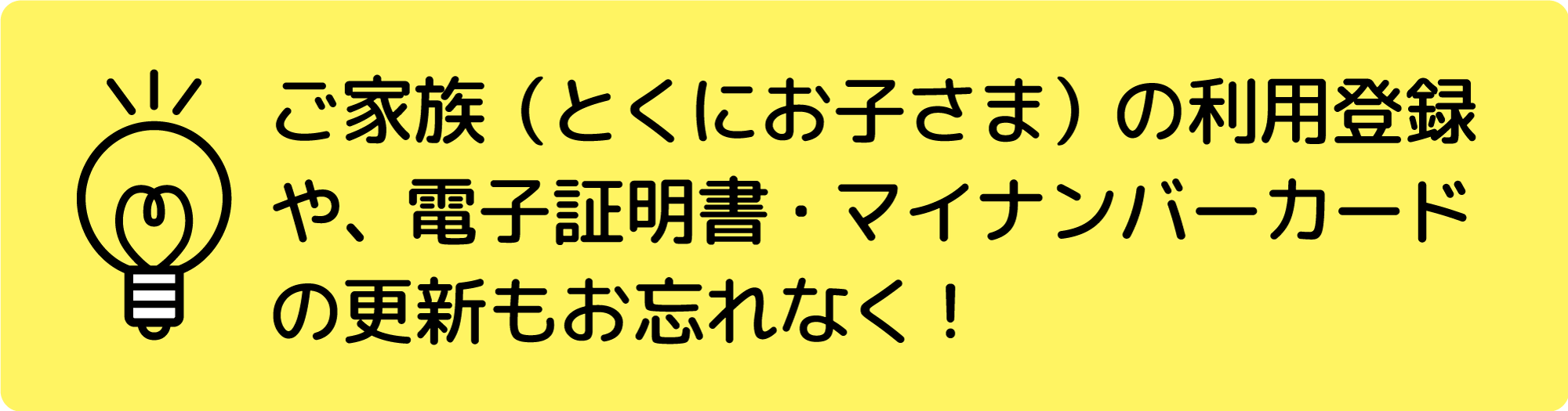 ご家族（とくにお子さま）の利用登録や、電子証明書・マイナンバーカードの更新もお忘れなく！